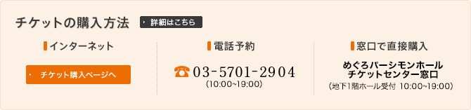 チケット購入方法　■インターネット　■電話予約：03-5701-2904（10:00～19:00）　■窓口で直接購入：めぐろパーシモンホールチケットセンター窓口（地下1階ホール受付 10:00～19:00）